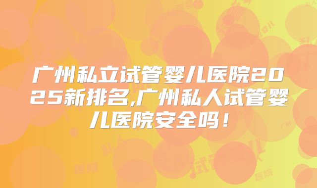 广州私立试管婴儿医院2025新排名,广州私人试管婴儿医院安全吗！