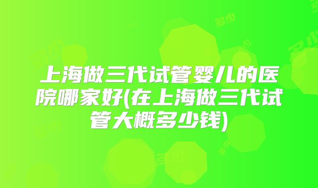 上海做三代试管婴儿的医院哪家好(在上海做三代试管大概多少钱)