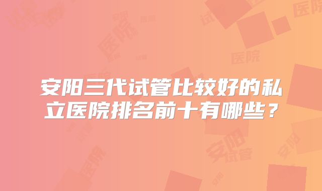 安阳三代试管比较好的私立医院排名前十有哪些？