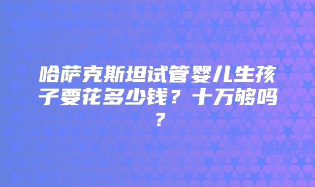 哈萨克斯坦试管婴儿生孩子要花多少钱？十万够吗？