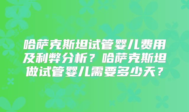 哈萨克斯坦试管婴儿费用及利弊分析?哈萨克斯坦做试管婴儿需要多少天?