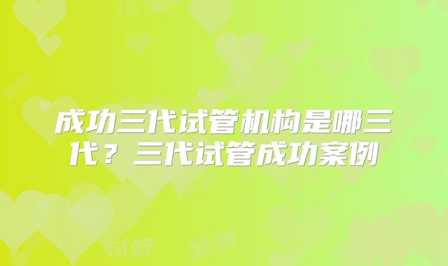成功三代试管机构是哪三代？三代试管成功案例