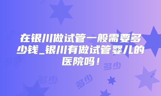 在银川做试管一般需要多少钱_银川有做试管婴儿的医院吗！