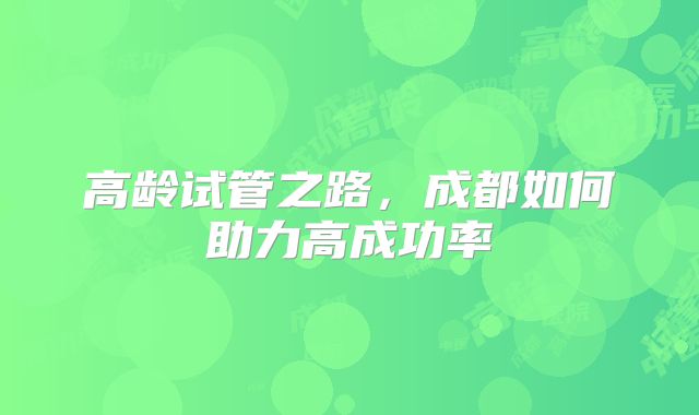 高龄试管之路，成都如何助力高成功率