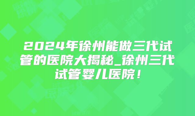2024年徐州能做三代试管的医院大揭秘_徐州三代试管婴儿医院！