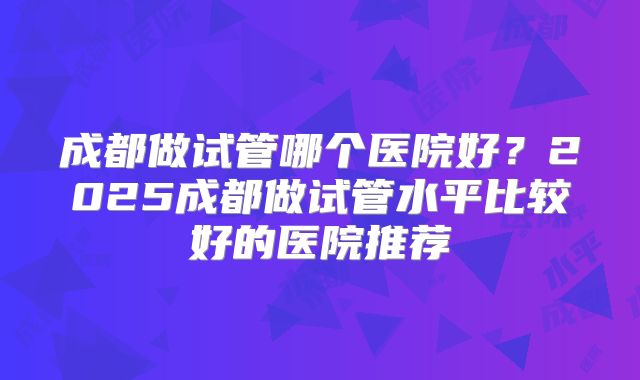 成都做试管哪个医院好？2025成都做试管水平比较好的医院推荐