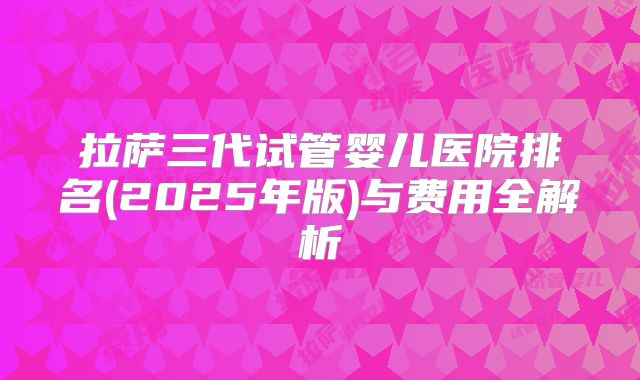 拉萨三代试管婴儿医院排名(2025年版)与费用全解析