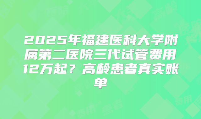 2025年福建医科大学附属第二医院三代试管费用12万起？高龄患者真实账单