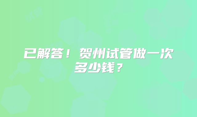 已解答！贺州试管做一次多少钱？