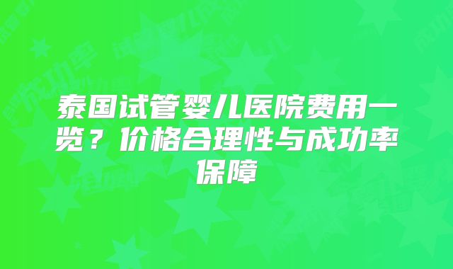泰国试管婴儿医院费用一览?价格合理性与成功率保障
