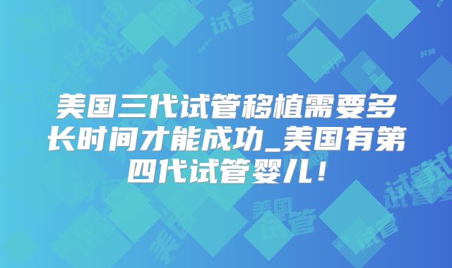 美国三代试管移植需要多长时间才能成功_美国有第四代试管婴儿!