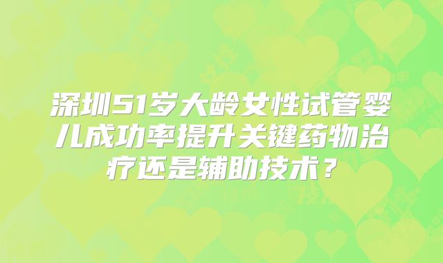 深圳51岁大龄女性试管婴儿成功率提升关键药物治疗还是辅助技术？