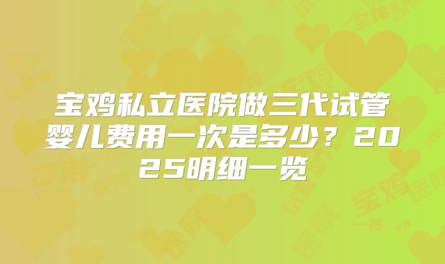 宝鸡私立医院做三代试管婴儿费用一次是多少？2025明细一览