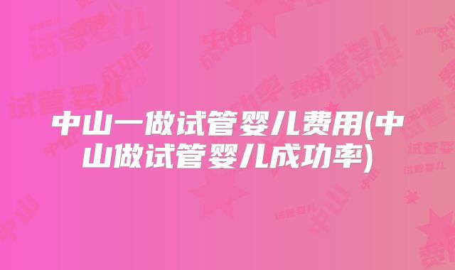 中山一做试管婴儿费用(中山做试管婴儿成功率)