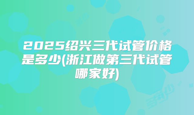2025绍兴三代试管价格是多少(浙江做第三代试管哪家好)