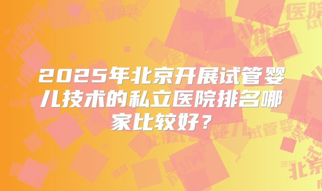 2025年北京开展试管婴儿技术的私立医院排名哪家比较好？
