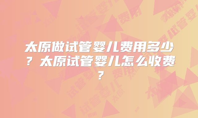 太原做试管婴儿费用多少？太原试管婴儿怎么收费？