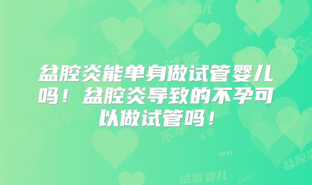 盆腔炎能单身做试管婴儿吗！盆腔炎导致的不孕可以做试管吗！
