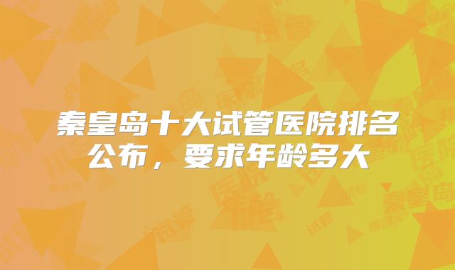 秦皇岛十大试管医院排名公布，要求年龄多大