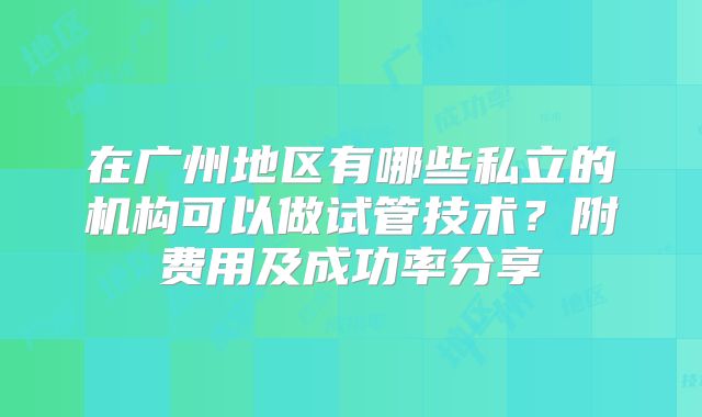 在广州地区有哪些私立的机构可以做试管技术?附费用及成功率分享