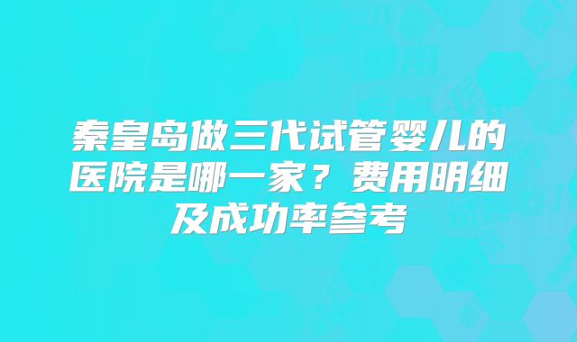 秦皇岛做三代试管婴儿的医院是哪一家?费用明细及成功率参考