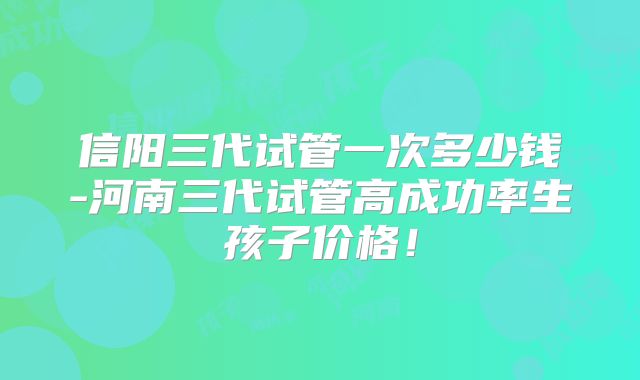 信阳三代试管一次多少钱-河南三代试管高成功率生孩子价格！