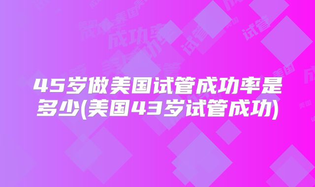 45岁做美国试管成功率是多少(美国43岁试管成功)