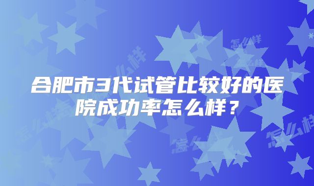 合肥市3代试管比较好的医院成功率怎么样?