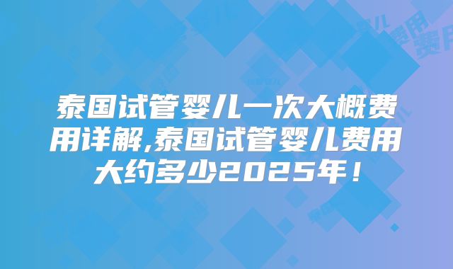 泰国试管婴儿一次大概费用详解,泰国试管婴儿费用大约多少2025年！