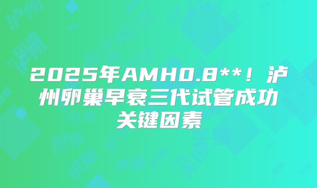 2025年AMH0.8**！泸州卵巢早衰三代试管成功关键因素