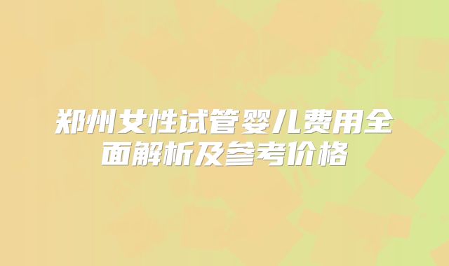 郑州女性试管婴儿费用全面解析及参考价格
