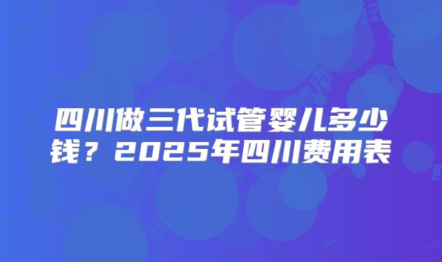 四川做三代试管婴儿多少钱？2025年四川费用表