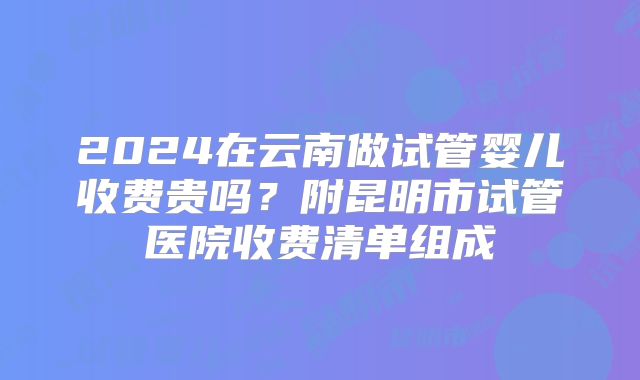 2024在云南做试管婴儿收费贵吗？附昆明市试管医院收费清单组成