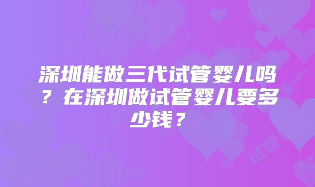 深圳能做三代试管婴儿吗？在深圳做试管婴儿要多少钱？