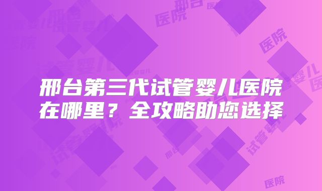 邢台第三代试管婴儿医院在哪里？全攻略助您选择