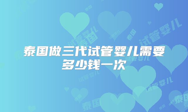 泰国做三代试管婴儿需要多少钱一次