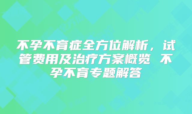 不孕不育症全方位解析，试管费用及治疗方案概览 不孕不育专题解答