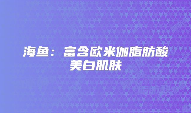 海鱼：富含欧米伽脂肪酸美白肌肤