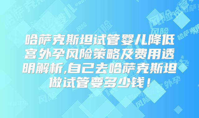 哈萨克斯坦试管婴儿降低宫外孕风险策略及费用透明解析,自己去哈萨克斯坦做试管要多少钱!