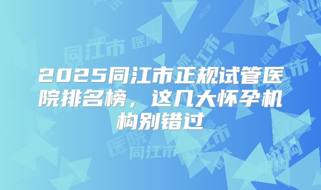 2025同江市正规试管医院排名榜，这几大怀孕机构别错过