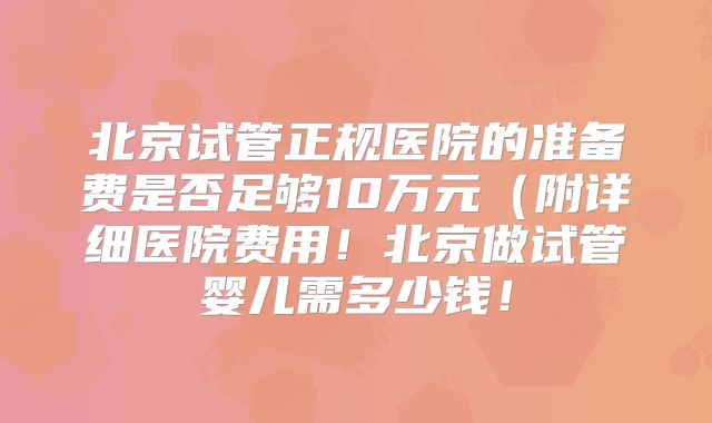北京试管正规医院的准备费是否足够10万元（附详细医院费用！北京做试管婴儿需多少钱！