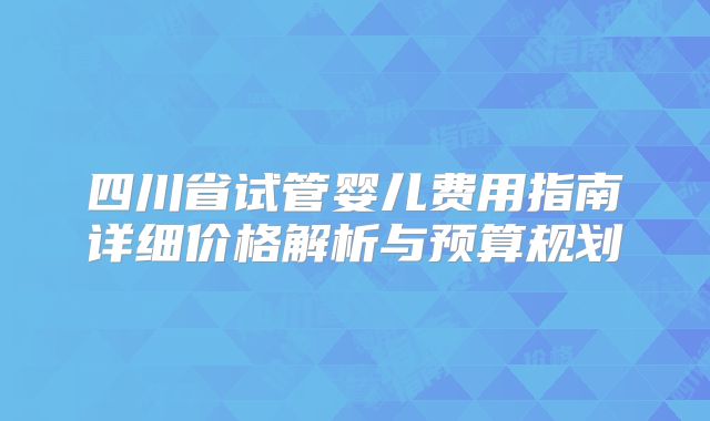 四川省试管婴儿费用指南详细价格解析与预算规划