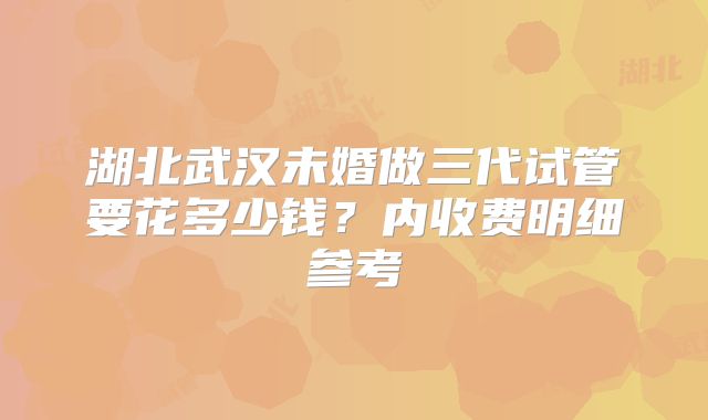 湖北武汉未婚做三代试管要花多少钱？内收费明细参考