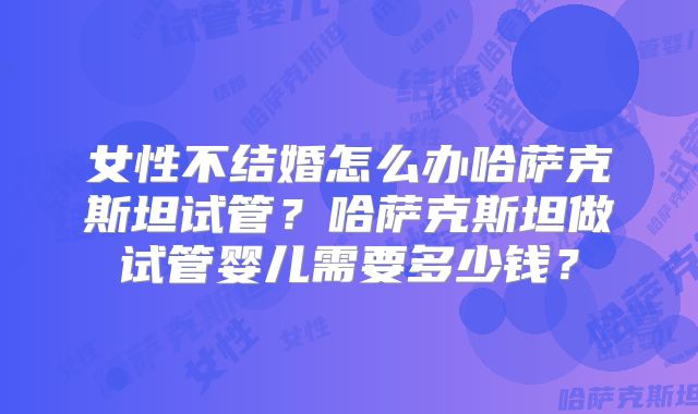 女性不结婚怎么办哈萨克斯坦试管？哈萨克斯坦做试管婴儿需要多少钱？