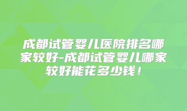 成都试管婴儿医院排名哪家较好-成都试管婴儿哪家较好能花多少钱！