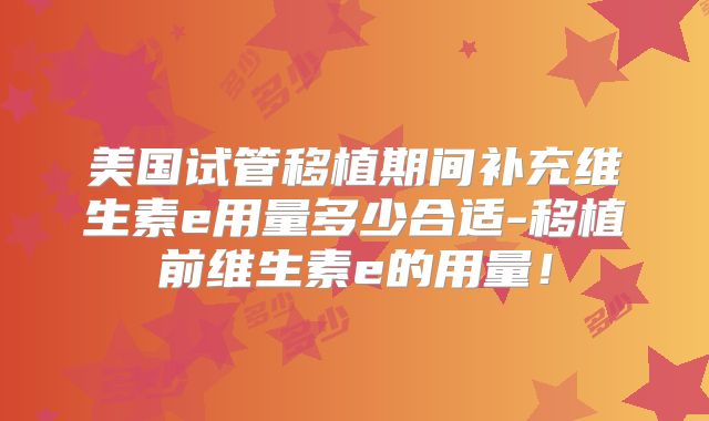 美国试管移植期间补充维生素e用量多少合适-移植前维生素e的用量!