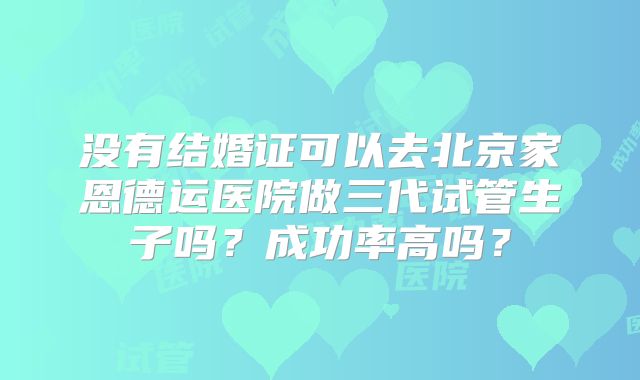 没有结婚证可以去北京家恩德运医院做三代试管生子吗？成功率高吗？