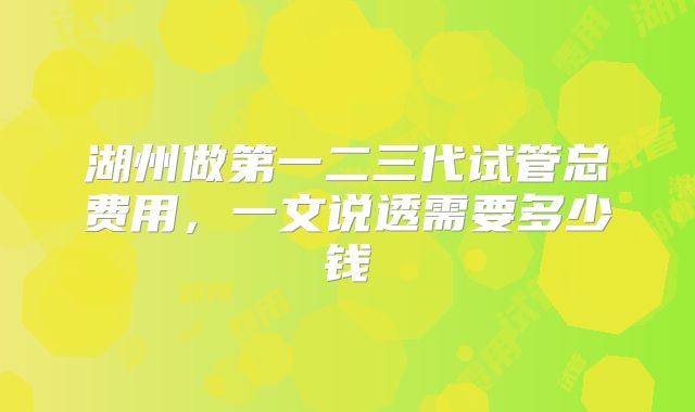 湖州做第一二三代试管总费用,一文说透需要多少钱