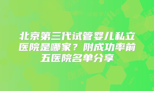 北京第三代试管婴儿私立医院是哪家？附成功率前五医院名单分享