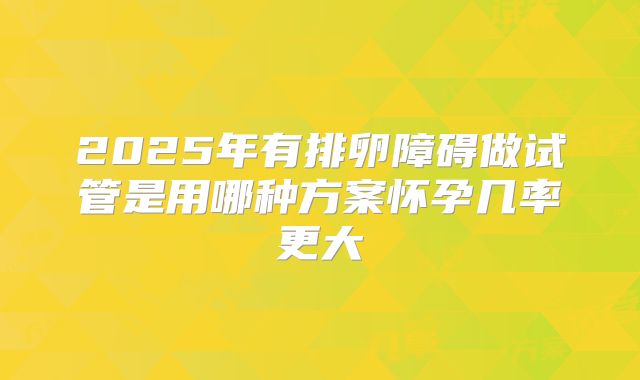 2025年有排卵障碍做试管是用哪种方案怀孕几率更大
